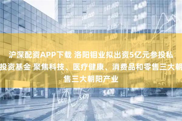 沪深配资APP下载 洛阳钼业拟出资5亿元参投私募股权投资基金 聚焦科技、医疗健康、消费品和零售三大朝阳产业