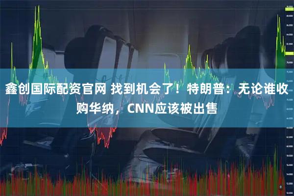 鑫创国际配资官网 找到机会了！特朗普：无论谁收购华纳，CNN应该被出售