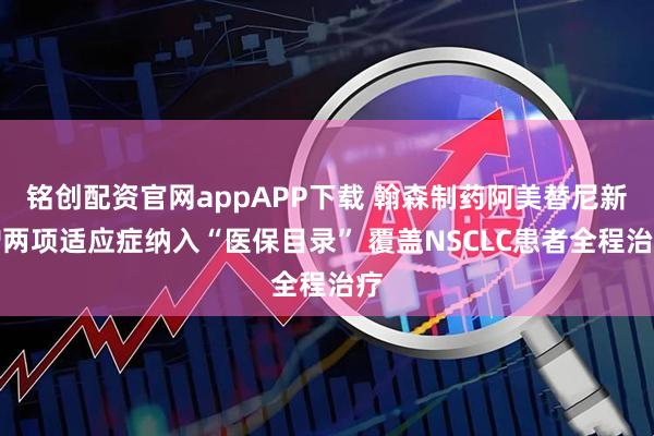 铭创配资官网appAPP下载 翰森制药阿美替尼新增两项适应症纳入“医保目录” 覆盖NSCLC患者全程治疗