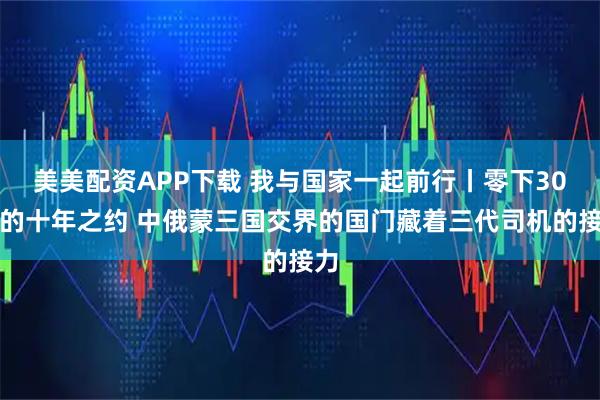 美美配资APP下载 我与国家一起前行丨零下30℃的十年之约 中俄蒙三国交界的国门藏着三代司机的接力