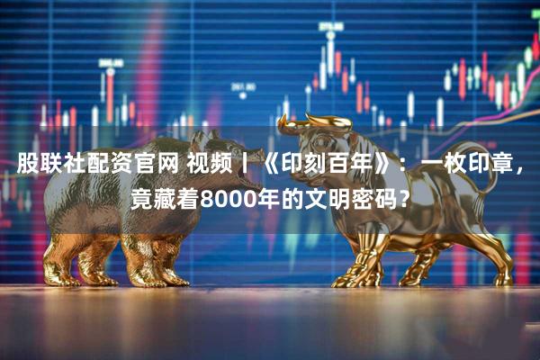 股联社配资官网 视频丨《印刻百年》：一枚印章，竟藏着8000年的文明密码？