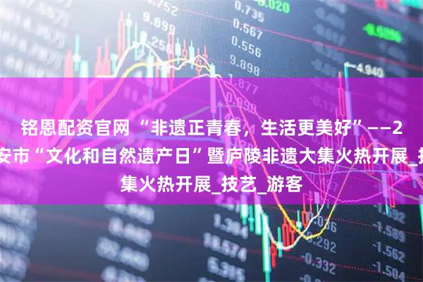 铭恩配资官网 “非遗正青春,生活更美好”——2025年吉安市“文化和自然遗产日”暨庐陵非遗大集火热开展_技艺_游客