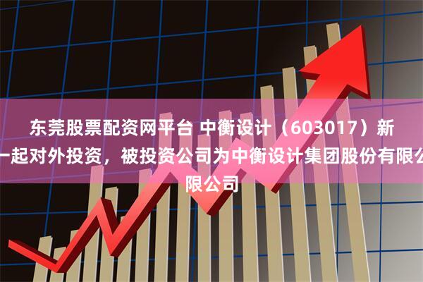 东莞股票配资网平台 中衡设计（603017）新增一起对外投资，被投资公司为中衡设计集团股份有限公司