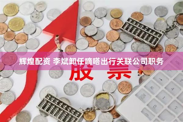 辉煌配资 李斌卸任嘀嗒出行关联公司职务