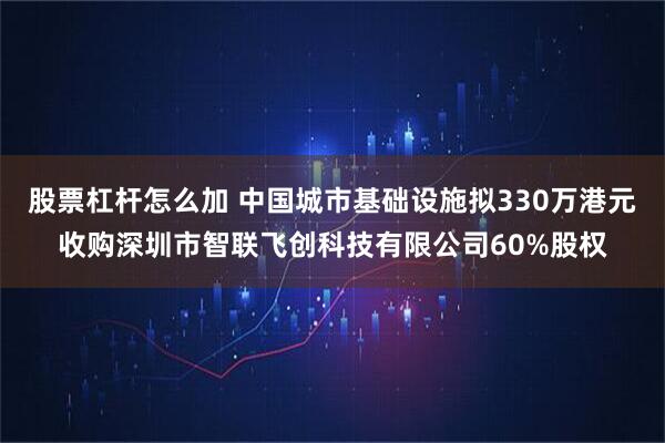 股票杠杆怎么加 中国城市基础设施拟330万港元收购深圳市智联飞创科技有限公司60%股权