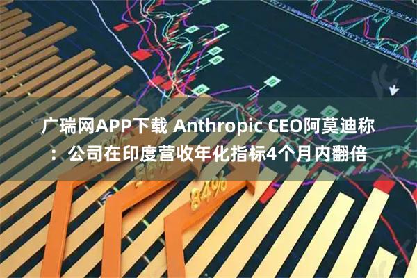 广瑞网APP下载 Anthropic CEO阿莫迪称：公司在印度营收年化指标4个月内翻倍
