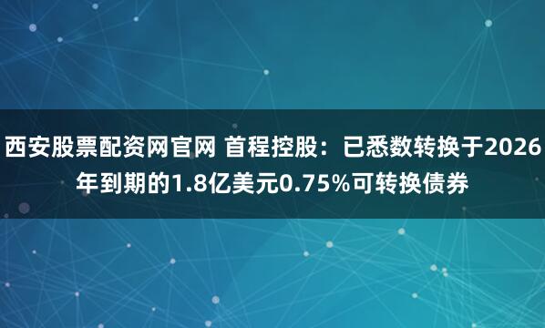西安股票配资网官网 首程控股：已悉数转换于2026年到期的1.8亿美元0.75%可转换债券