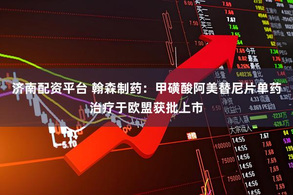 济南配资平台 翰森制药：甲磺酸阿美替尼片单药治疗于欧盟获批上市
