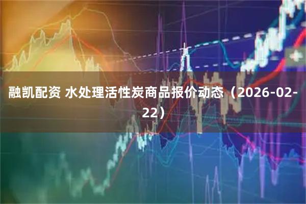 融凯配资 水处理活性炭商品报价动态（2026-02-22）