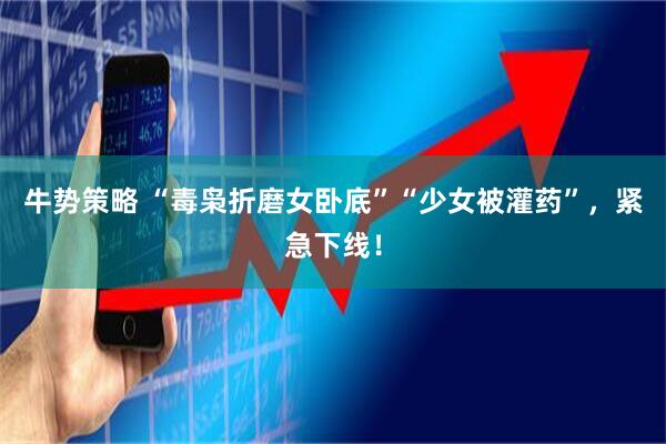 牛势策略 “毒枭折磨女卧底”“少女被灌药”，紧急下线！